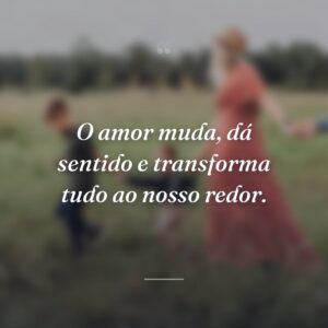 O amor muda, dá sentido e transforma tudo ao nosso redor.