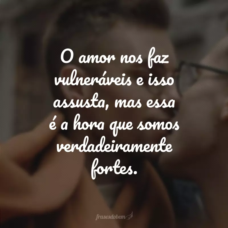 O amor nos faz vulneráveis e isso assusta, mas essa é a hora que somos verdadeiramente fortes.