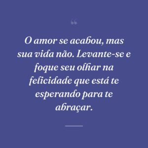 O amor se acabou, mas sua vida não. Levante-se e foque seu olhar na felicidade que está te esperando para te abraçar.