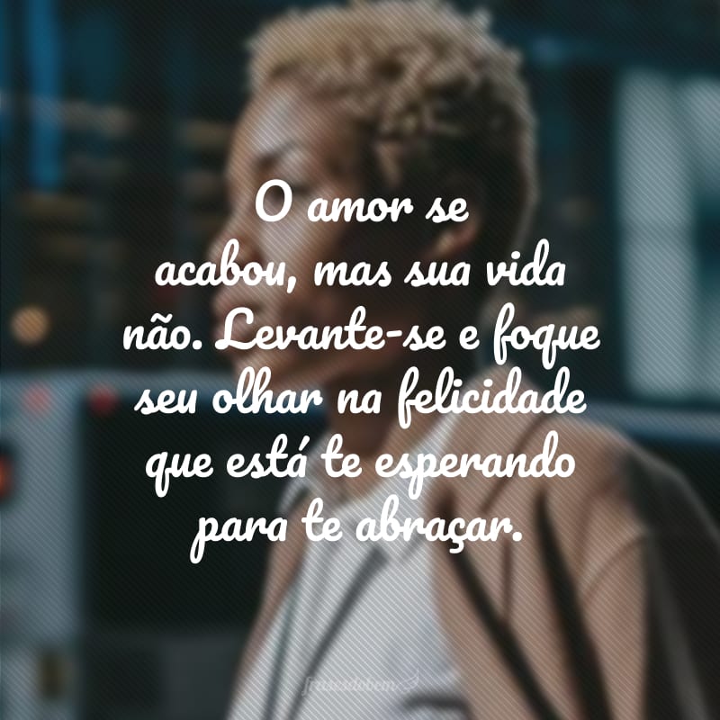 O amor se acabou, mas sua vida não. Levante-se e foque seu olhar na felicidade que está te esperando para te abraçar.