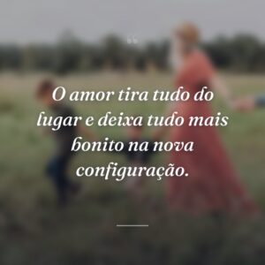 O amor tira tudo do lugar e deixa tudo mais bonito na nova configuração.