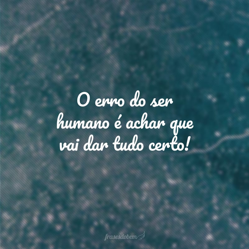 O erro do ser humano é achar que vai dar tudo certo! 