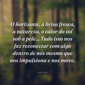O horizonte, a brisa fresca, a natureza, o calor do sol sob a pele... Tudo isso nos faz reconectar com algo dentro de nós mesmo que nos impulsiona e nos move.