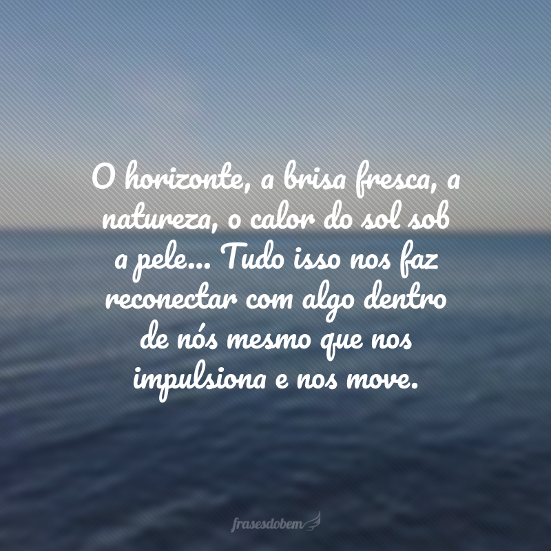 O horizonte, a brisa fresca, a natureza, o calor do sol sob a pele... Tudo isso nos faz reconectar com algo dentro de nós mesmo que nos impulsiona e nos move. 