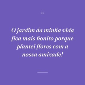O jardim da minha vida fica mais bonito porque plantei flores com a nossa amizade!