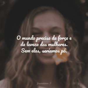 O mundo precisa da força e da leveza das mulheres. Sem elas, seríamos pó.