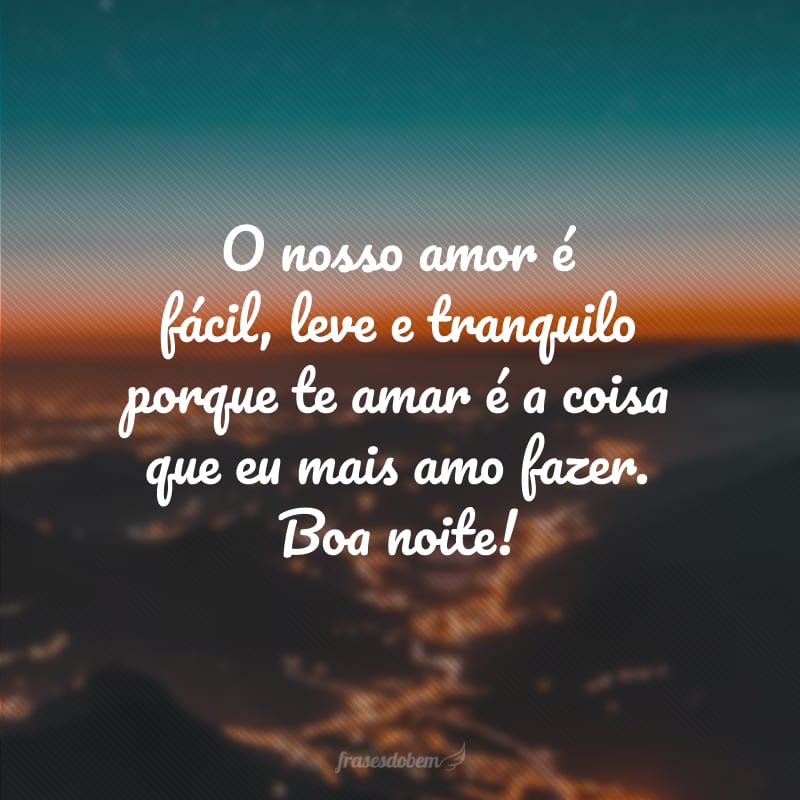 O nosso amor é fácil, leve e tranquilo porque te amar é a coisa que eu mais amo fazer. Boa noite!