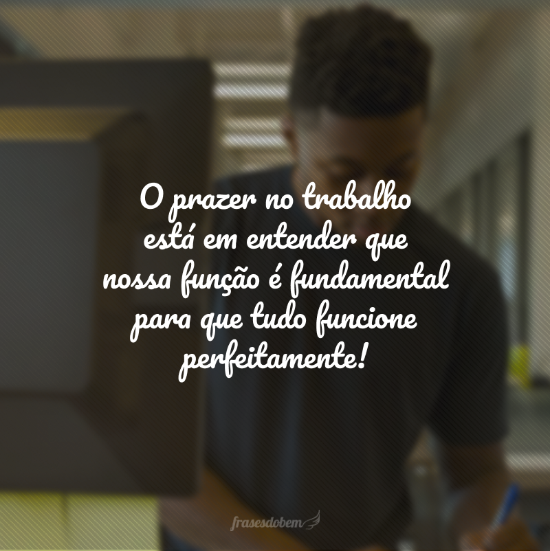 O prazer no trabalho está em entender que nossa função é fundamental para que tudo funcione perfeitamente!