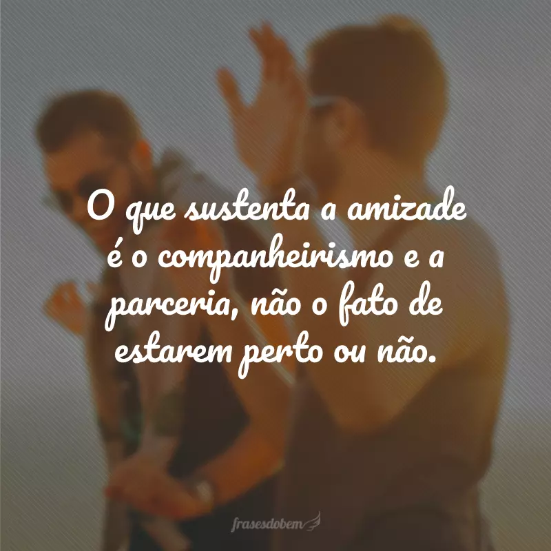 O que sustenta a amizade é o companheirismo e a parceria, não o fato de estarem perto ou não.