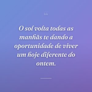 O sol volta todas as manhãs te dando a oportunidade de viver um hoje diferente do ontem.