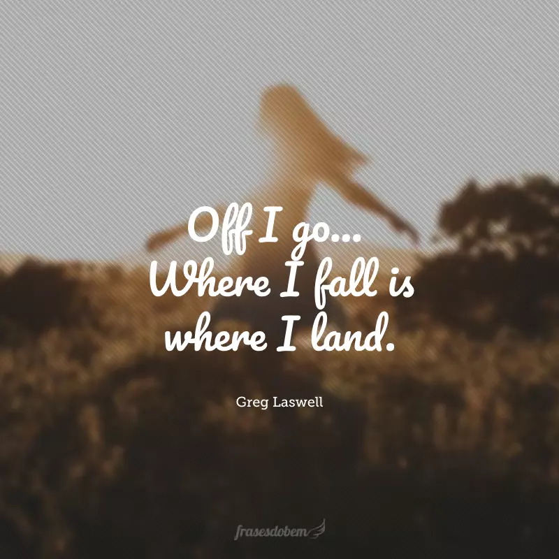 Off I go... Where I fall is where I land. (Lá vou eu... Onde eu cair é onde eu aterrissarei.) 