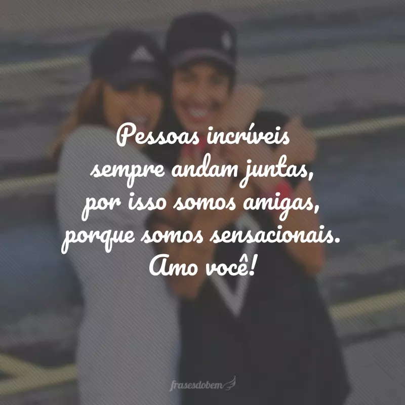 Pessoas incríveis sempre andam juntas, por isso somos amigas, porque somos sensacionais. Amo você!