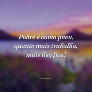 Pobre é como pneu, quanto mais trabalha, mais liso fica!