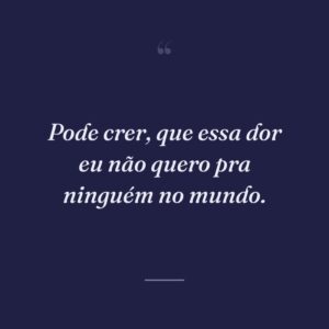 Pode crer, que essa dor eu não quero pra ninguém no mundo.