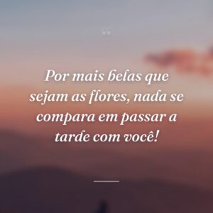 Por mais belas que sejam as flores, nada se compara em passar a tarde com você!