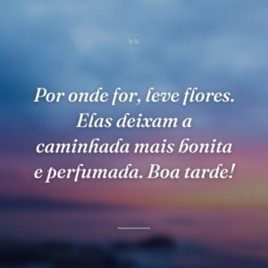 Por onde for, leve flores. Elas deixam a caminhada mais bonita e perfumada. Boa tarde!