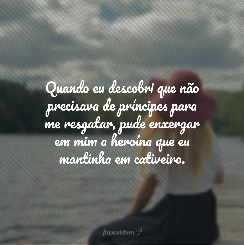 Quando eu descobri que não precisava de príncipes para me resgatar, pude enxergar em mim a heroína que eu mantinha em cativeiro. 