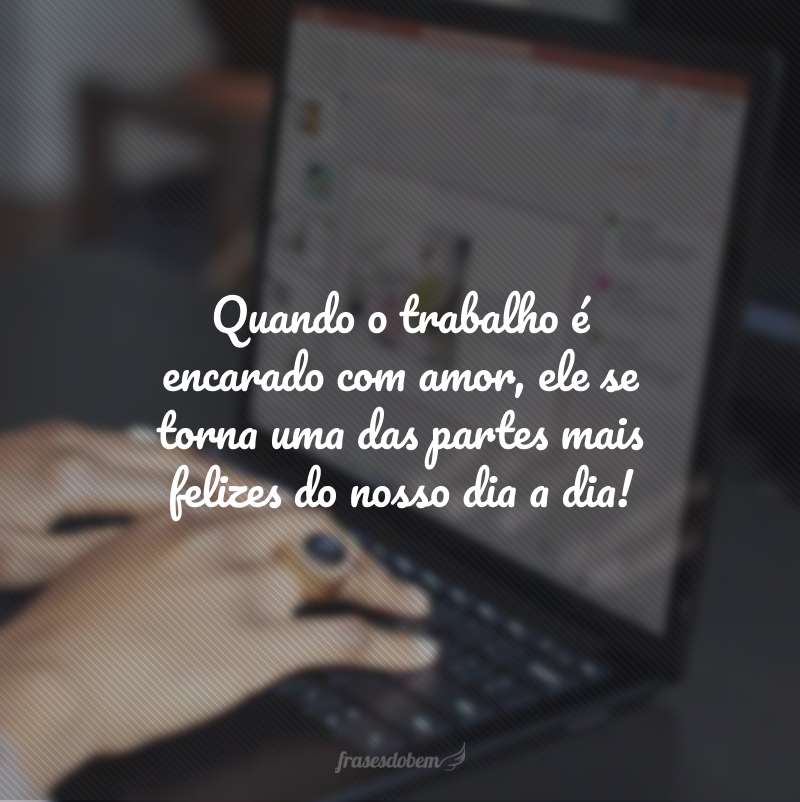 Quando o trabalho é encarado com amor, ele se torna uma das partes mais felizes do nosso dia a dia!