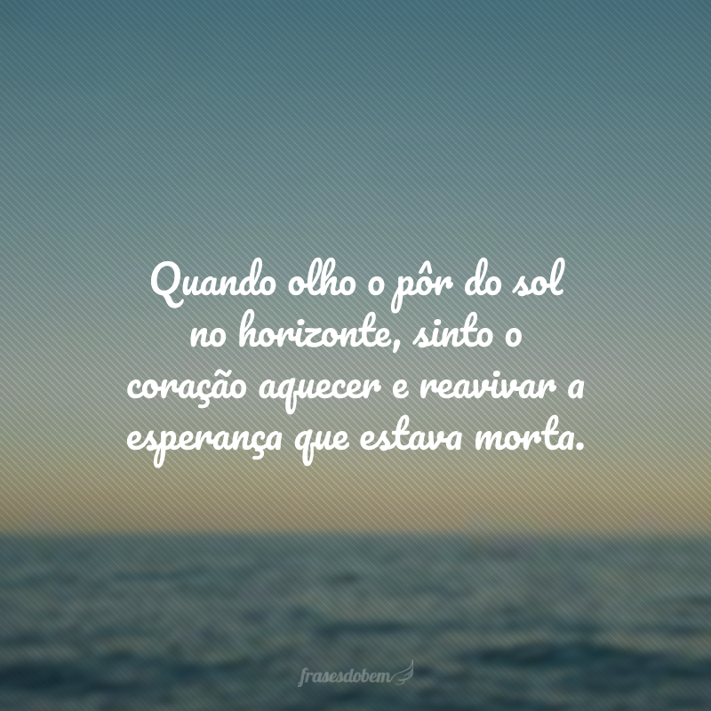 Quando olho o pôr do sol no horizonte, sinto o coração aquecer e reavivar a esperança que estava morta. 