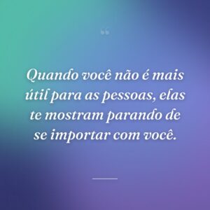 Quando você não é mais útil para as pessoas, elas te mostram parando de se importar com você.