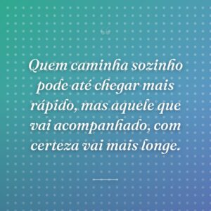 Quem caminha sozinho pode até chegar mais rápido, mas aquele que vai acompanhado, com certeza vai mais longe.
