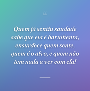 Quem já sentiu saudade sabe que ela é barulhenta, ensurdece quem sente, quem é o alvo, e quem não tem nada a ver com ela!