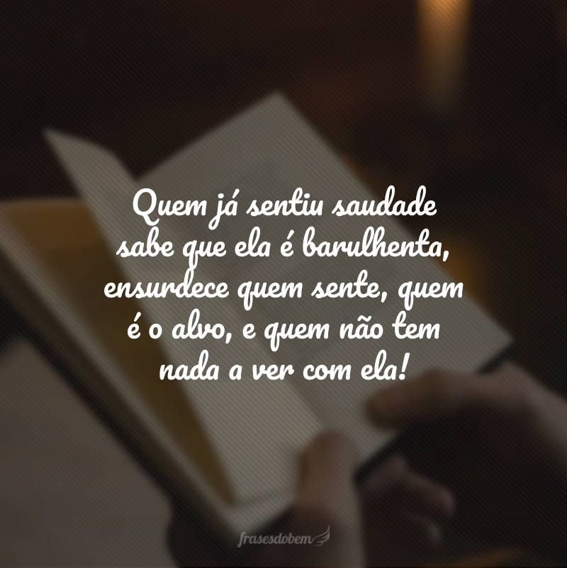 Quem já sentiu saudade sabe que ela é barulhenta, ensurdece quem sente, quem é o alvo, e quem não tem nada a ver com ela!