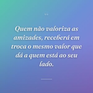 Quem não valoriza as amizades, receberá em troca o mesmo valor que dá a quem está ao seu lado.