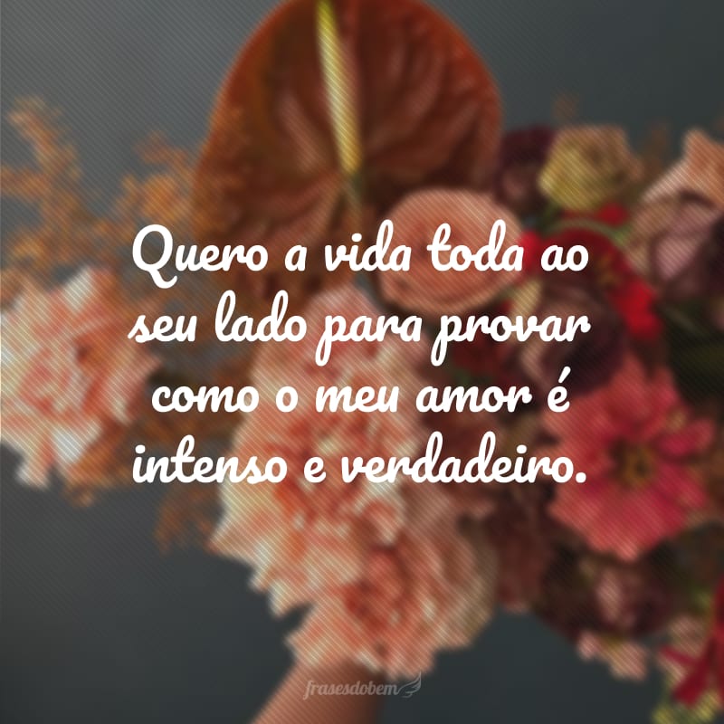 Quero a vida toda ao seu lado para provar como o meu amor é intenso e verdadeiro.