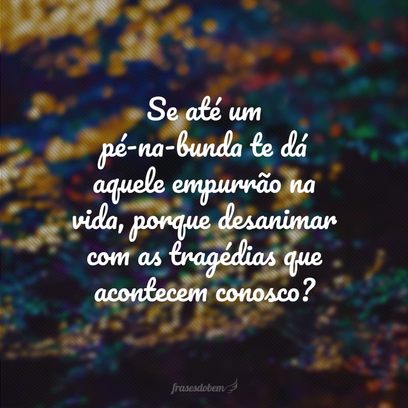 Se até um pé-na-bunda te dá aquele empurrão na vida, porque desanimar com as tragédias que acontecem conosco?