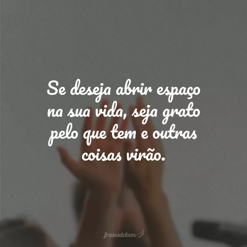 Se deseja abrir espaço na sua vida, seja grato pelo que tem e outras coisas virão.