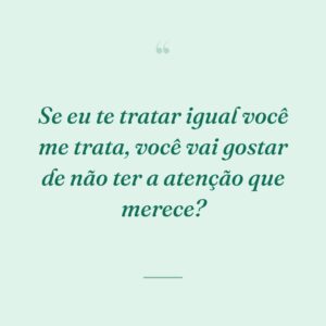 Se eu te tratar igual você me trata, você vai gostar de não ter a atenção que merece?