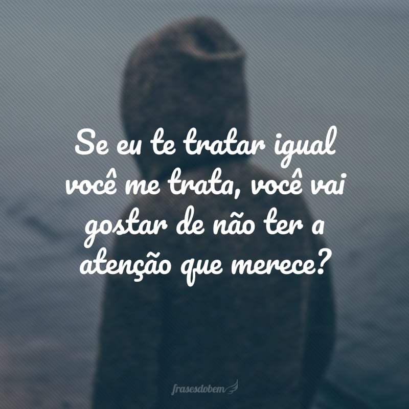 Se eu te tratar igual você me trata, você vai gostar de não ter a atenção que merece?