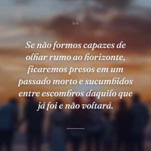 Se não formos capazes de olhar rumo ao horizonte, ficaremos presos em um passado morto e sucumbidos entre escombros daquilo que já foi e não voltará.