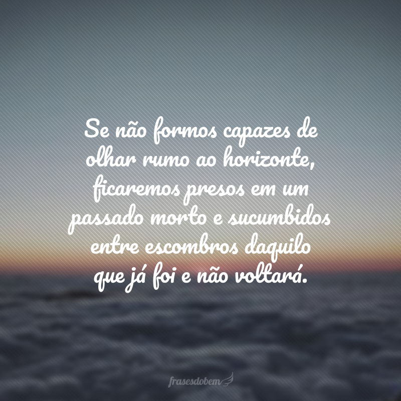 Se não formos capazes de olhar rumo ao horizonte, ficaremos presos em um passado morto e sucumbidos entre escombros daquilo que já foi e não voltará. 