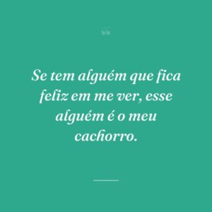 Se tem alguém que fica feliz em me ver, esse alguém é o meu cachorro.