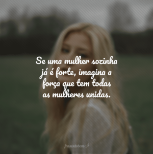 Se uma mulher sozinha já é forte, imagina a força que tem todas as mulheres unidas.