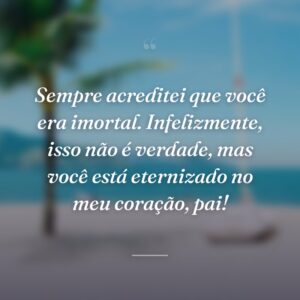 Sempre acreditei que você era imortal. Infelizmente, isso não é verdade, mas você está eternizado no meu coração, pai!