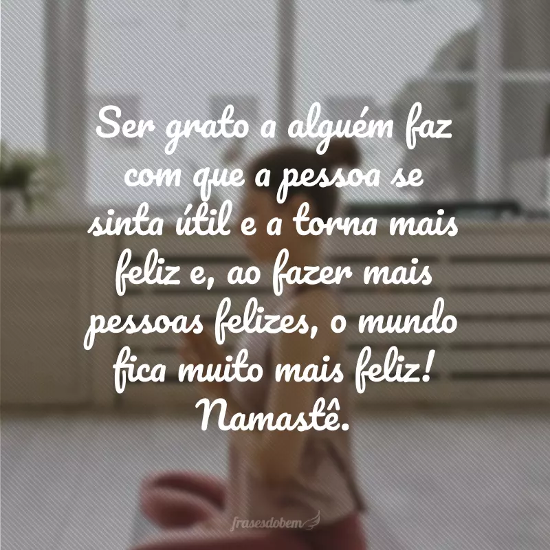 Ser grato a alguém faz com que a pessoa se sinta útil e a torna mais feliz e, ao fazer mais pessoas felizes, o mundo fica muito mais feliz! Namastê.