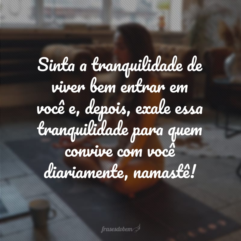 Sinta a tranquilidade de viver bem entrar em você e, depois, exale essa tranquilidade para quem convive com você diariamente, namastê!