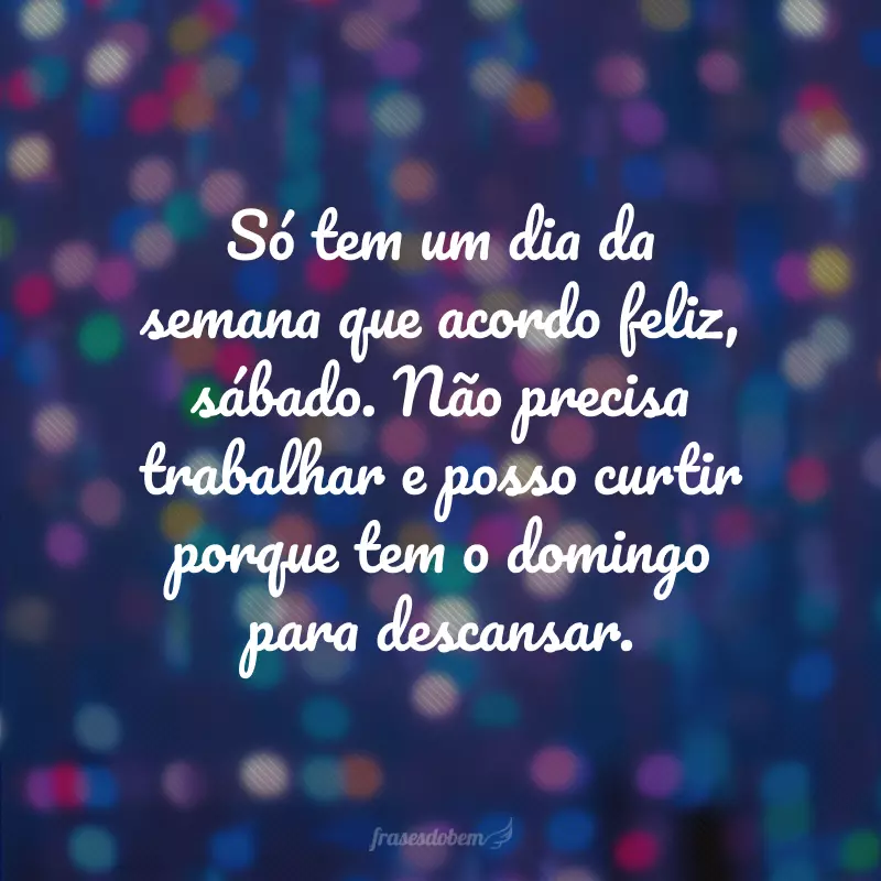 Só tem um dia da semana que acordo feliz, sábado. Não precisa trabalhar e posso curtir porque tem o domingo para descansar.