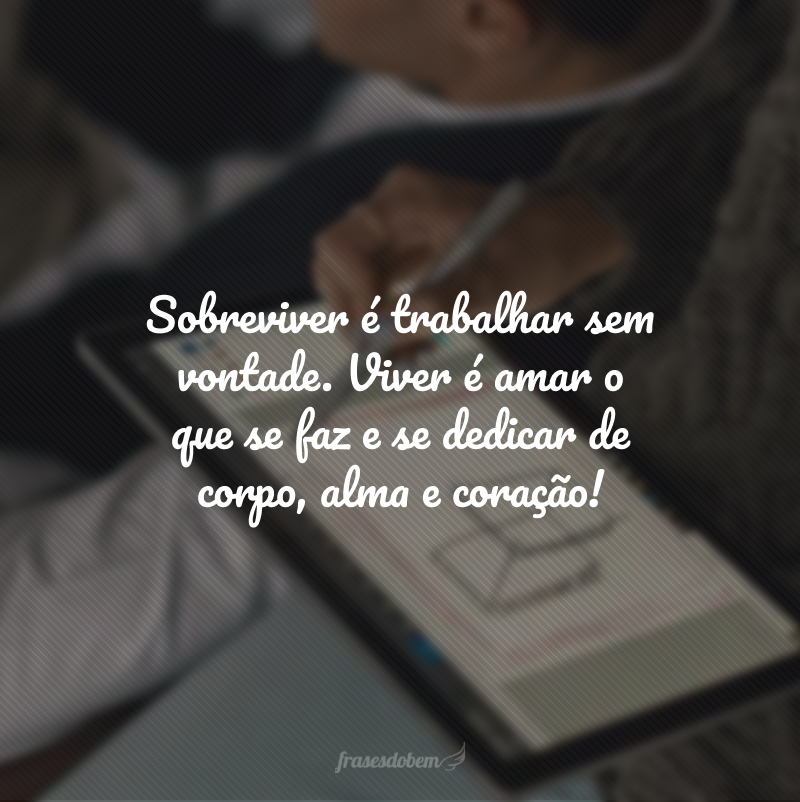 Sobreviver é trabalhar sem vontade. Viver é amar o que se faz e se dedicar de corpo, alma e coração!