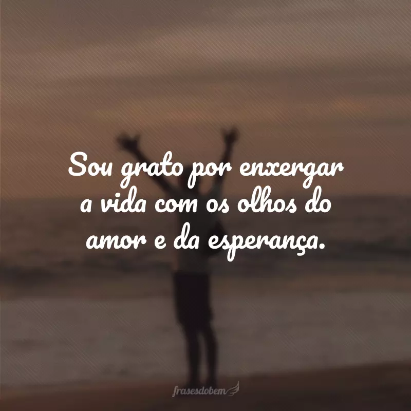 Sou grato por enxergar a vida com os olhos do amor e da esperança.