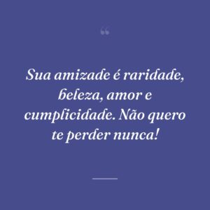 Sua amizade é raridade, beleza, amor e cumplicidade. Não quero te perder nunca!
