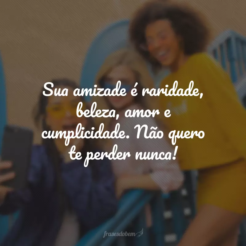 Sua amizade é raridade, beleza, amor e cumplicidade. Não quero te perder nunca!