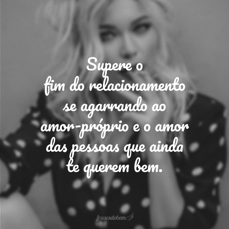 Supere o fim do relacionamento se agarrando ao amor-próprio e o amor das pessoas que ainda te querem bem.