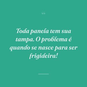 Toda panela tem sua tampa. O problema é quando se nasce para ser frigideira!