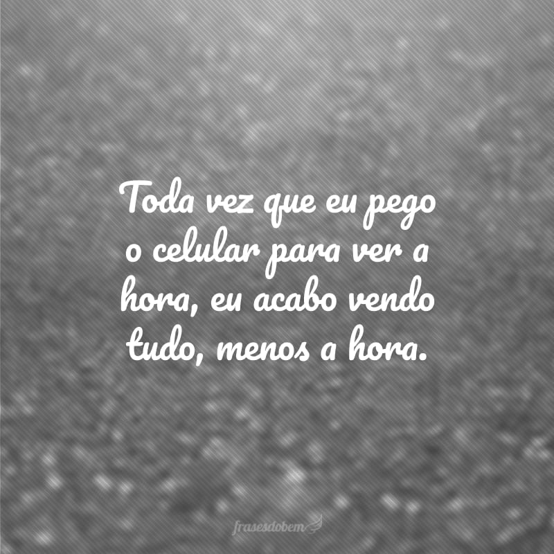 Toda vez que eu pego o celular para ver a hora, eu acabo vendo tudo, menos a hora.