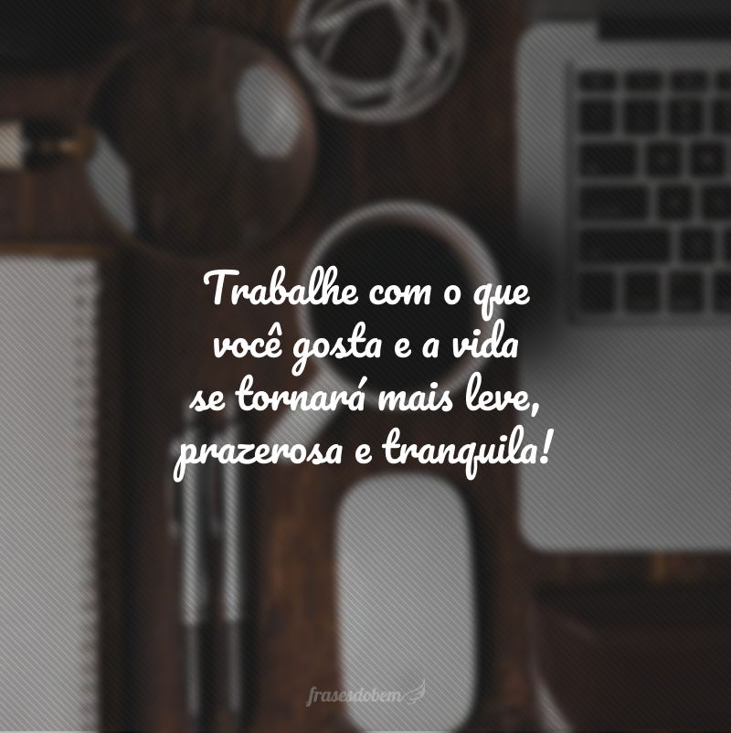 Trabalhe com o que você gosta e a vida se tornará mais leve, prazerosa e tranquila!