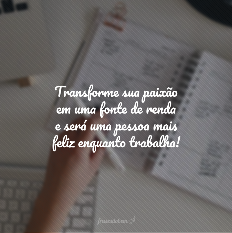 Transforme sua paixão em uma fonte de renda e será uma pessoa mais feliz enquanto trabalha!